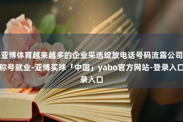 亚博体育越来越多的企业采选绽放电话号码流露公司称号就业-亚博买球「中国」yabo官方网站-登录入口
