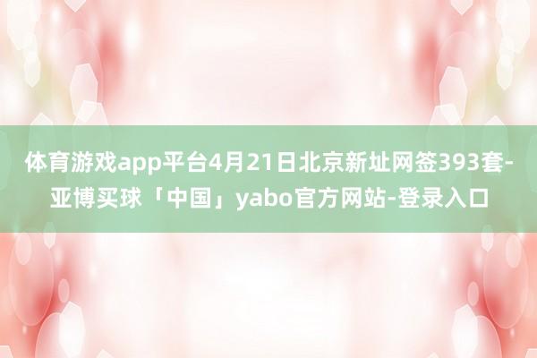 体育游戏app平台4月21日北京新址网签393套-亚博买球「中国」yabo官方网站-登录入口