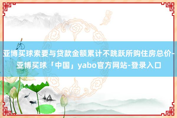 亚博买球索要与贷款金额累计不跳跃所购住房总价-亚博买球「中国」yabo官方网站-登录入口