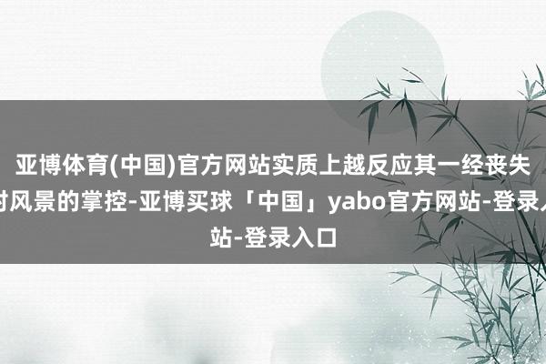 亚博体育(中国)官方网站实质上越反应其一经丧失了对风景的掌控-亚博买球「中国」yabo官方网站-登录入口