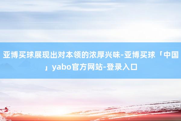 亚博买球展现出对本领的浓厚兴味-亚博买球「中国」yabo官方网站-登录入口