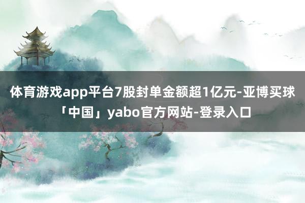 体育游戏app平台7股封单金额超1亿元-亚博买球「中国」yabo官方网站-登录入口