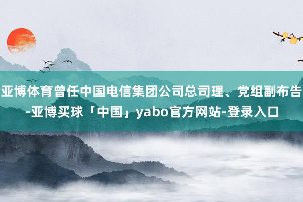 亚博体育曾任中国电信集团公司总司理、党组副布告-亚博买球「中国」yabo官方网站-登录入口