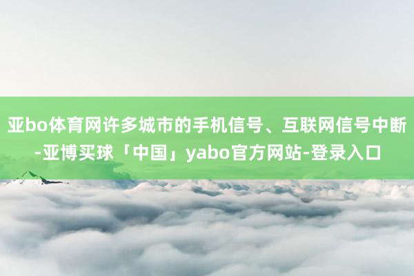 亚bo体育网许多城市的手机信号、互联网信号中断-亚博买球「中国」yabo官方网站-登录入口