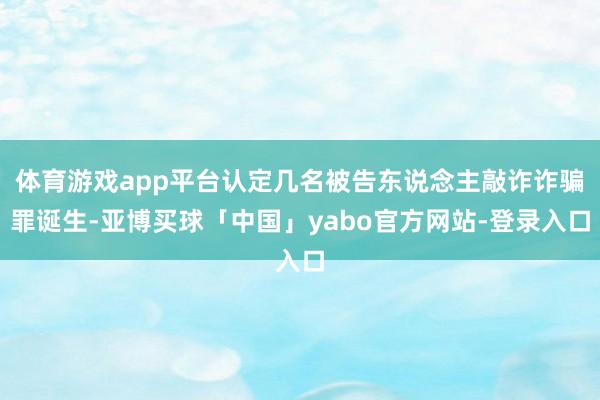 体育游戏app平台认定几名被告东说念主敲诈诈骗罪诞生-亚博买球「中国」yabo官方网站-登录入口