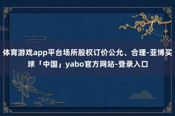 体育游戏app平台场所股权订价公允、合理-亚博买球「中国」yabo官方网站-登录入口