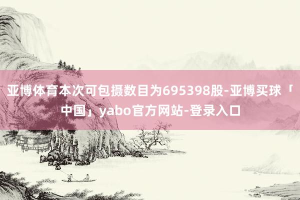 亚博体育本次可包摄数目为695398股-亚博买球「中国」yabo官方网站-登录入口