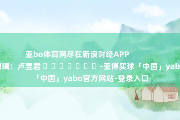 亚bo体育网尽在新浪财经APP            						包袱剪辑：卢昱君 							-亚博买球「中国」yabo官方网站-登录入口