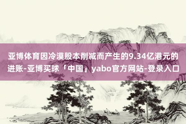 亚博体育 因冷漠股本削减而产生的9.34亿港元的进账-亚博买球「中国」yabo官方网站-登录入口