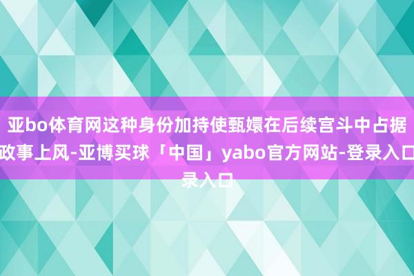 亚bo体育网这种身份加持使甄嬛在后续宫斗中占据政事上风-亚博买球「中国」yabo官方网站-登录入口