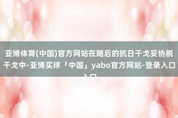 亚博体育(中国)官方网站在随后的抗日干戈妥协脱干戈中-亚博买球「中国」yabo官方网站-登录入口