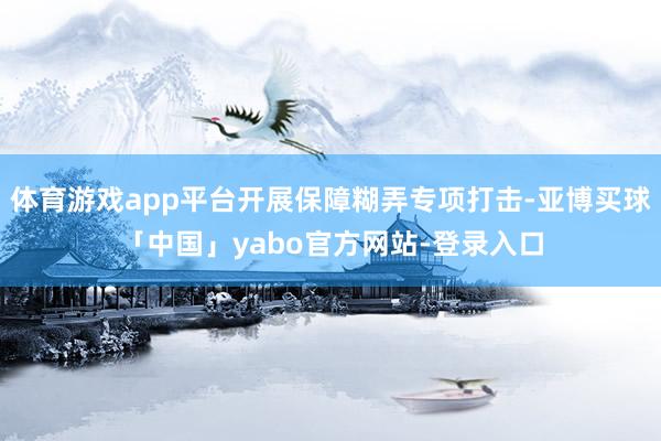 体育游戏app平台开展保障糊弄专项打击-亚博买球「中国」yabo官方网站-登录入口