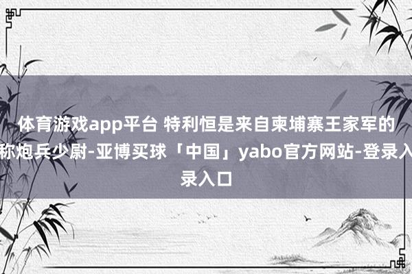 体育游戏app平台 　　特利恒是来自柬埔寨王家军的别称炮兵少尉-亚博买球「中国」yabo官方网站-登录入口