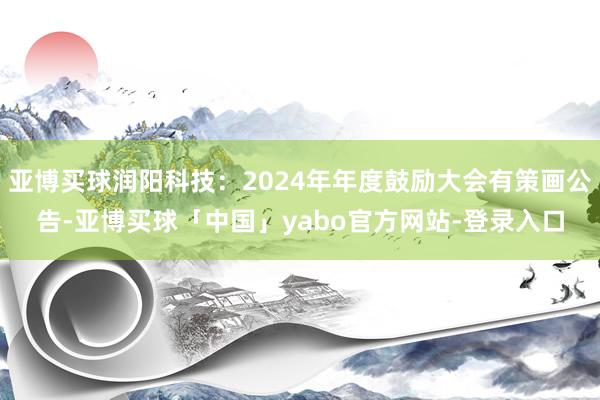 亚博买球润阳科技：2024年年度鼓励大会有策画公告-亚博买球「中国」yabo官方网站-登录入口