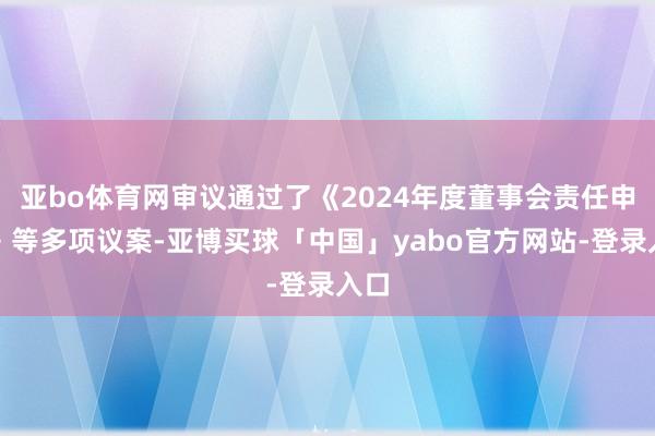 亚bo体育网审议通过了《2024年度董事会责任申报》等多项议案-亚博买球「中国」yabo官方网站-登录入口
