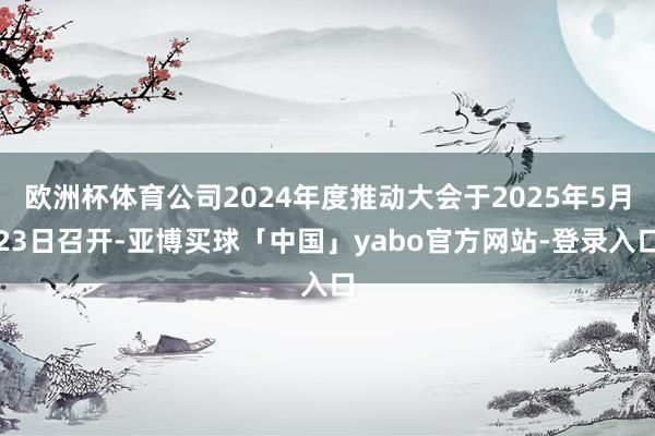 欧洲杯体育公司2024年度推动大会于2025年5月23日召开-亚博买球「中国」yabo官方网站-登录入口