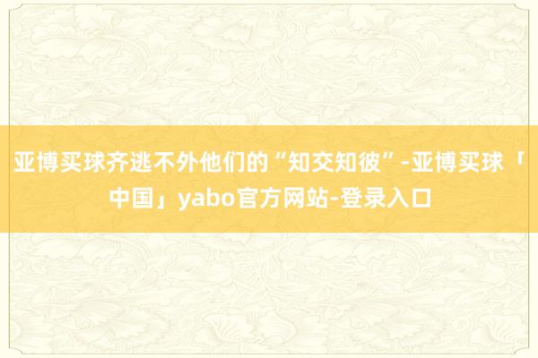 亚博买球齐逃不外他们的“知交知彼”-亚博买球「中国」yabo官方网站-登录入口