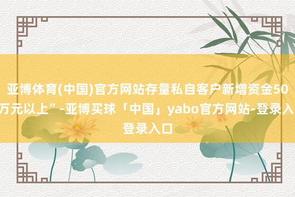 亚博体育(中国)官方网站存量私自客户新增资金500万元以上”-亚博买球「中国」yabo官方网站-登录入口