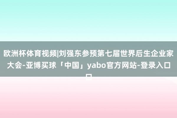 欧洲杯体育视频|刘强东参预第七届世界后生企业家大会-亚博买球「中国」yabo官方网站-登录入口
