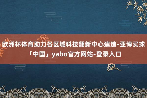 欧洲杯体育助力各区域科技翻新中心建造-亚博买球「中国」yabo官方网站-登录入口
