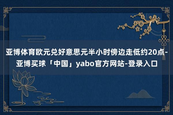 亚博体育欧元兑好意思元半小时傍边走低约20点-亚博买球「中国」yabo官方网站-登录入口