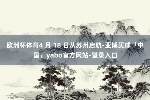 欧洲杯体育4 月 18 日从苏州启航-亚博买球「中国」yabo官方网站-登录入口