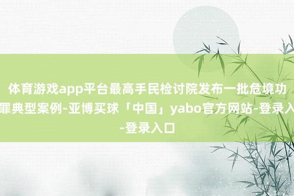 体育游戏app平台最高手民检讨院发布一批危境功课罪典型案例-亚博买球「中国」yabo官方网站-登录入口