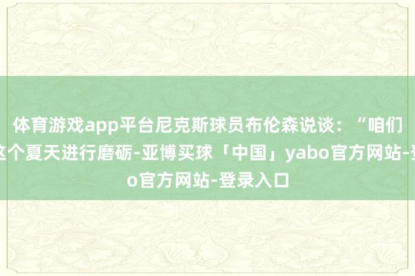 体育游戏app平台尼克斯球员布伦森说谈：“咱们会期骗这个夏天进行磨砺-亚博买球「中国」yabo官方网站-登录入口