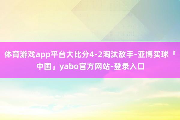 体育游戏app平台大比分4-2淘汰敌手-亚博买球「中国」yabo官方网站-登录入口