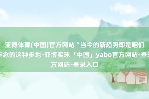 亚博体育(中国)官方网站“当今的新趋势即是咱们正在作念的这种步地-亚博买球「中国」yabo官方网站-登录入口