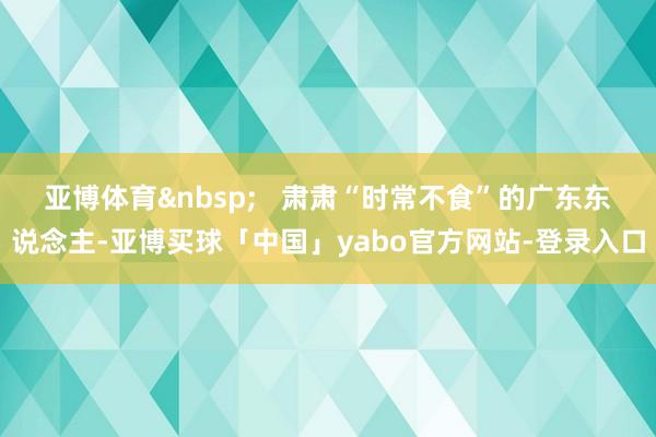 亚博体育&nbsp;   肃肃“时常不食”的广东东说念主-亚博买球「中国」yabo官方网站-登录入口