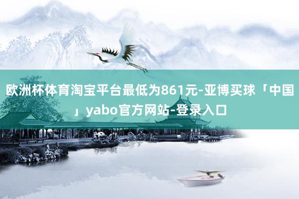 欧洲杯体育淘宝平台最低为861元-亚博买球「中国」yabo官方网站-登录入口