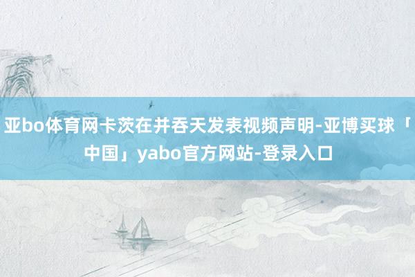 亚bo体育网卡茨在并吞天发表视频声明-亚博买球「中国」yabo官方网站-登录入口