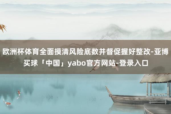 欧洲杯体育全面摸清风险底数并督促握好整改-亚博买球「中国」yabo官方网站-登录入口