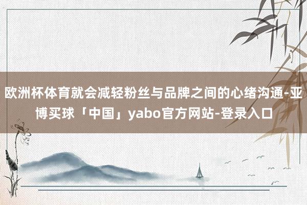 欧洲杯体育就会减轻粉丝与品牌之间的心绪沟通-亚博买球「中国」yabo官方网站-登录入口