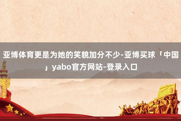 亚博体育更是为她的笑貌加分不少-亚博买球「中国」yabo官方网站-登录入口