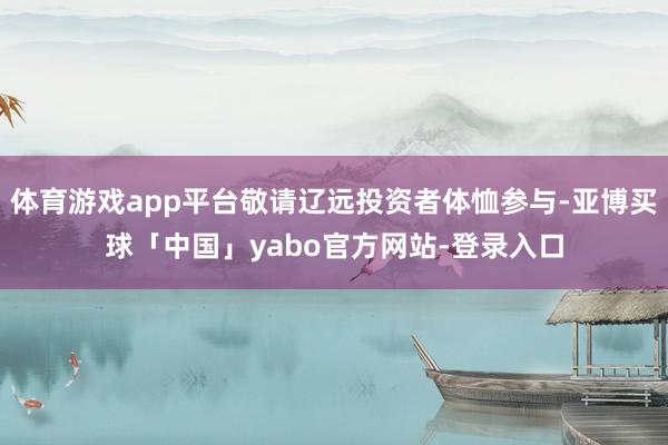 体育游戏app平台敬请辽远投资者体恤参与-亚博买球「中国」yabo官方网站-登录入口