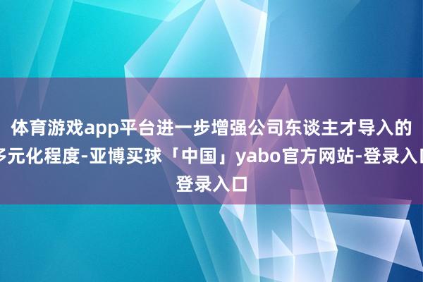 体育游戏app平台进一步增强公司东谈主才导入的多元化程度-亚博买球「中国」yabo官方网站-登录入口