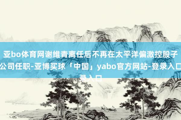 亚bo体育网谢维青离任后不再在太平洋偏激控股子公司任职-亚博买球「中国」yabo官方网站-登录入口