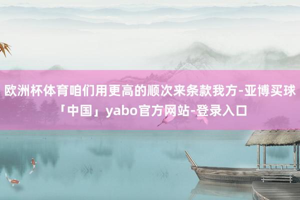 欧洲杯体育咱们用更高的顺次来条款我方-亚博买球「中国」yabo官方网站-登录入口