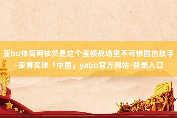亚bo体育网依然是这个蛮横战场里不可惨酷的敌手-亚博买球「中国」yabo官方网站-登录入口