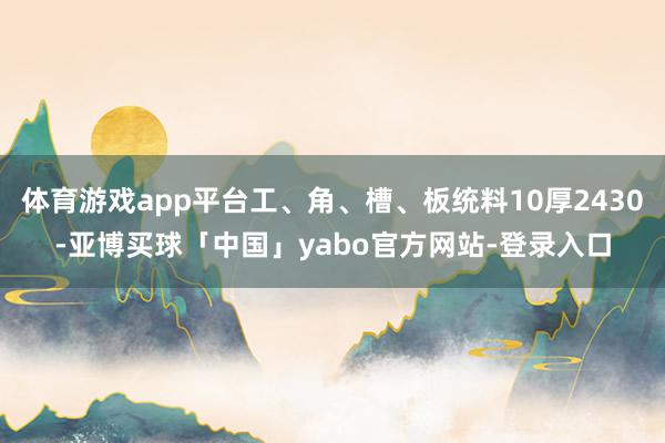 体育游戏app平台工、角、槽、板统料10厚2430-亚博买球「中国」yabo官方网站-登录入口