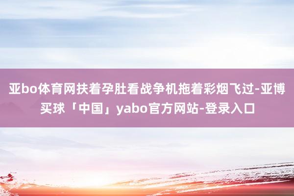 亚bo体育网扶着孕肚看战争机拖着彩烟飞过-亚博买球「中国」yabo官方网站-登录入口