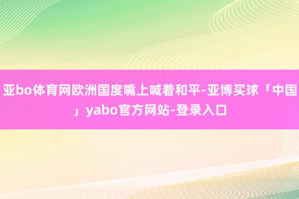 亚bo体育网欧洲国度嘴上喊着和平-亚博买球「中国」yabo官方网站-登录入口