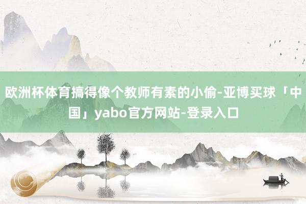 欧洲杯体育搞得像个教师有素的小偷-亚博买球「中国」yabo官方网站-登录入口