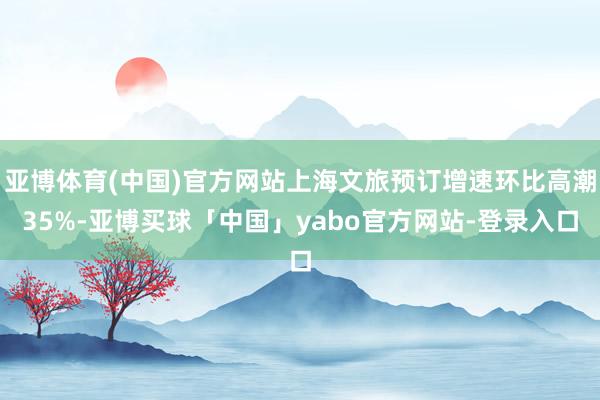 亚博体育(中国)官方网站上海文旅预订增速环比高潮35%-亚博买球「中国」yabo官方网站-登录入口