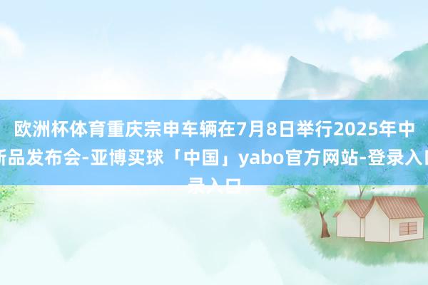 欧洲杯体育重庆宗申车辆在7月8日举行2025年中新品发布会-亚博买球「中国」yabo官方网站-登录入口