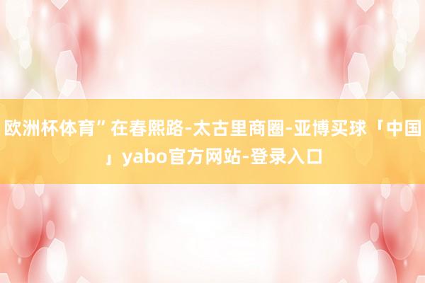 欧洲杯体育”在春熙路-太古里商圈-亚博买球「中国」yabo官方网站-登录入口