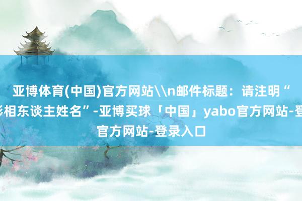 亚博体育(中国)官方网站\n邮件标题：请注明“夏影+影相东谈主姓名”-亚博买球「中国」yabo官方网站-登录入口