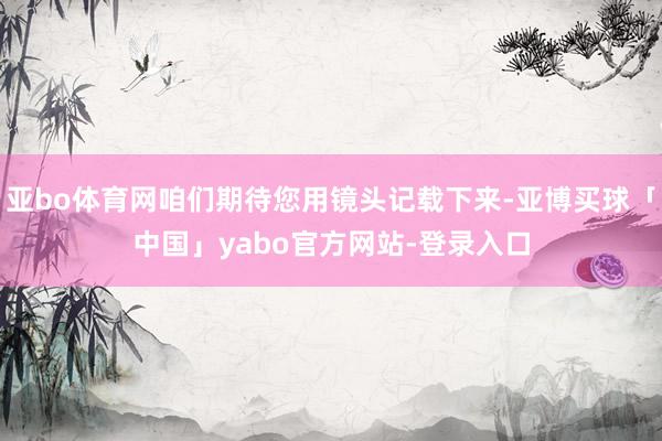 亚bo体育网咱们期待您用镜头记载下来-亚博买球「中国」yabo官方网站-登录入口